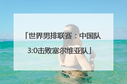 世界男排联赛：中国队3:0击败塞尔维亚队