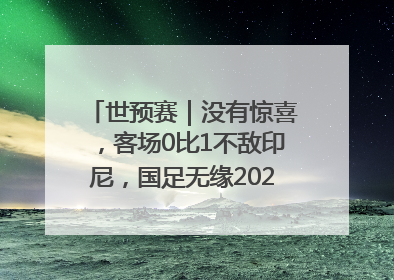世预赛｜没有惊喜，客场0比1不敌印尼，国足无缘2026年世界杯