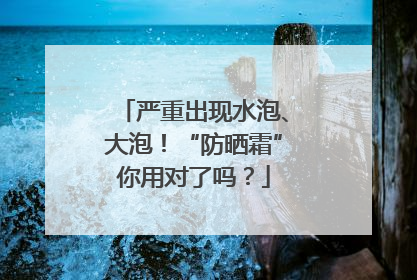 严重出现水泡、大泡！“防晒霜”你用对了吗？