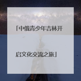 中俄青少年吉林开启文化交流之旅