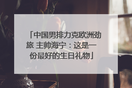 中国男排力克欧洲劲旅 主帅海宁：这是一份最好的生日礼物