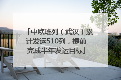 中欧班列（武汉）累计发运510列，提前完成半年发运目标