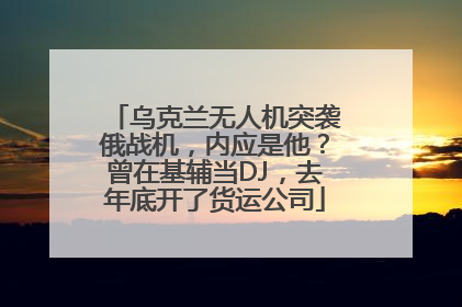 乌克兰无人机突袭俄战机，内应是他？曾在基辅当DJ，去年底开了货运公司
