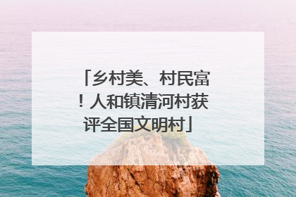 乡村美、村民富！人和镇清河村获评全国文明村