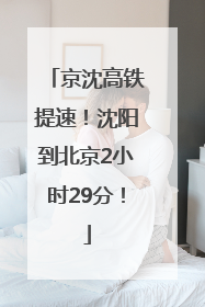 京沈高铁提速！沈阳到北京2小时29分！