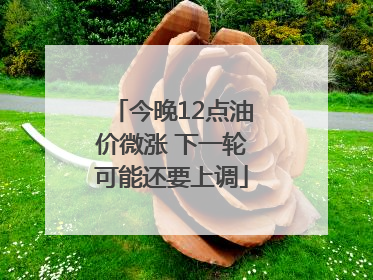 今晚12点油价微涨 下一轮可能还要上调