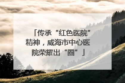 传承“红色医院”精神，威海市中心医院荣耀出“圈”