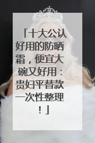 十大公认好用的防晒霜，便宜大碗又好用：贵妇平替款一次性整理！