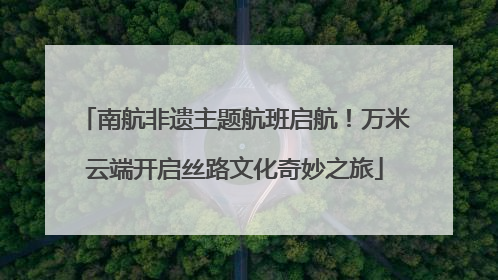 南航非遗主题航班启航！万米云端开启丝路文化奇妙之旅