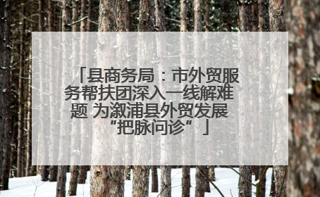 县商务局：市外贸服务帮扶团深入一线解难题 为溆浦县外贸发展“把脉问诊”