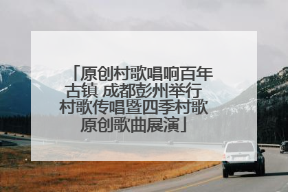 原创村歌唱响百年古镇 成都彭州举行村歌传唱暨四季村歌原创歌曲展演