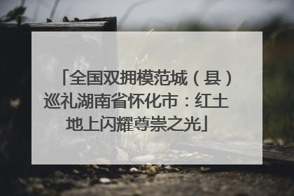 全国双拥模范城（县）巡礼湖南省怀化市：红土地上闪耀尊崇之光