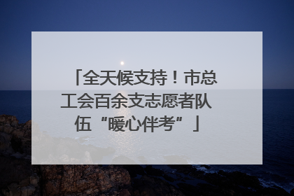 全天候支持！市总工会百余支志愿者队伍“暖心伴考”