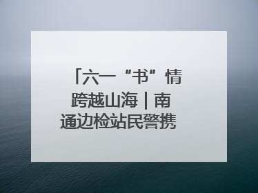 六一“书”情 跨越山海｜南通边检站民警携女情暖三江