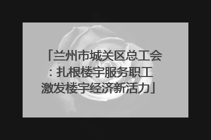 兰州市城关区总工会：扎根楼宇服务职工 激发楼宇经济新活力