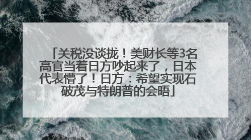 关税没谈拢！美财长等3名高官当着日方吵起来了，日本代表懵了！日方：希望实现石破茂与特朗普的会晤