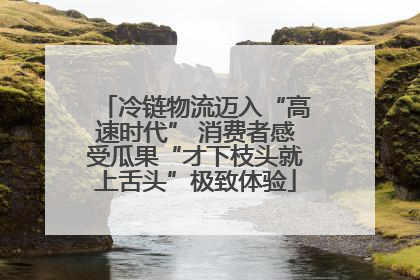 冷链物流迈入“高速时代” 消费者感受瓜果“才下枝头就上舌头”极致体验