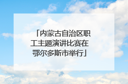 内蒙古自治区职工主题演讲比赛在鄂尔多斯市举行