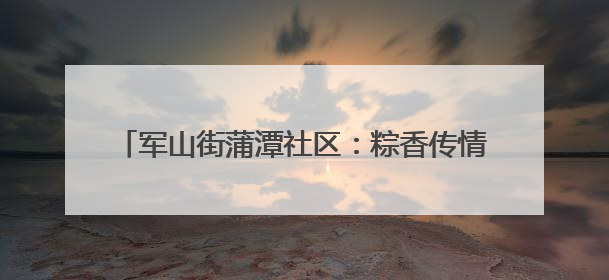 军山街蒲潭社区：粽香传情暖人心 安全相伴度佳节