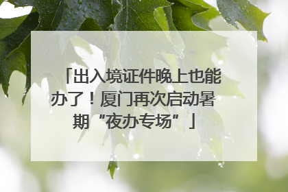 出入境证件晚上也能办了！厦门再次启动暑期“夜办专场”