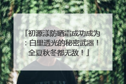 初源漾防晒霜成功成为：白里透光的秘密武器！全夏秋冬都无敌！