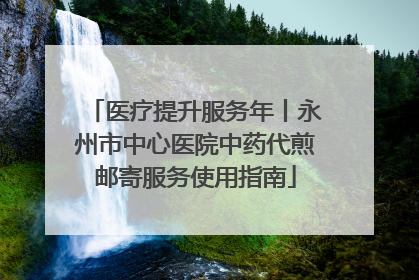 医疗提升服务年丨永州市中心医院中药代煎邮寄服务使用指南