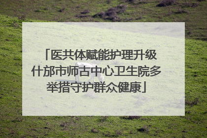 医共体赋能护理升级 什邡市师古中心卫生院多举措守护群众健康