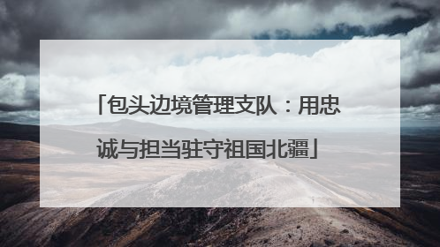 包头边境管理支队：用忠诚与担当驻守祖国北疆