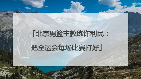 北京男篮主教练许利民：把全运会每场比赛打好