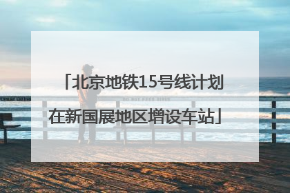 北京地铁15号线计划在新国展地区增设车站