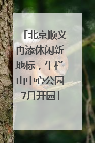 北京顺义再添休闲新地标，牛栏山中心公园7月开园