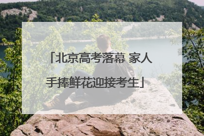 北京高考落幕 家人手捧鲜花迎接考生