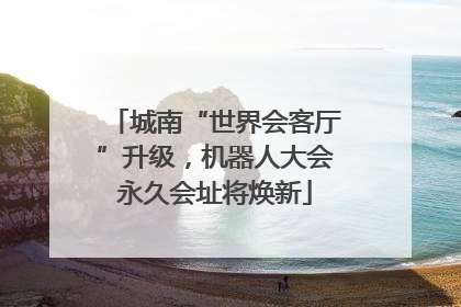 城南“世界会客厅”升级，机器人大会永久会址将焕新