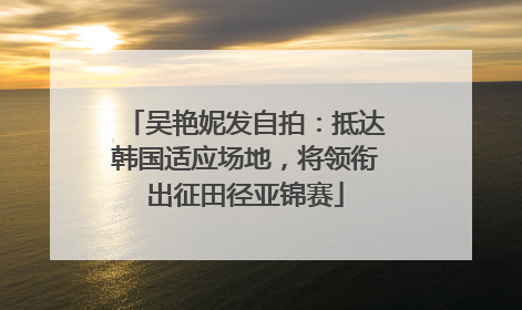 吴艳妮发自拍：抵达韩国适应场地，将领衔出征田径亚锦赛