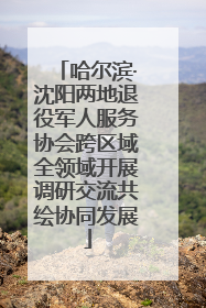 哈尔滨·沈阳两地退役军人服务协会跨区域全领域开展调研交流共绘协同发展