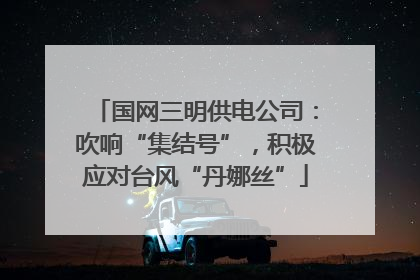 国网三明供电公司：吹响“集结号”，积极应对台风“丹娜丝”