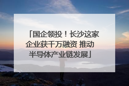 国企领投！长沙这家企业获千万融资 推动半导体产业链发展