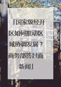 国家级经开区如何推动区域协调发展？商务部答封面新闻