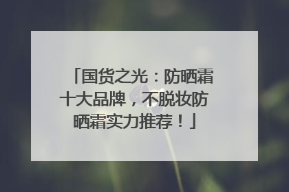 国货之光：防晒霜十大品牌，不脱妆防晒霜实力推荐！