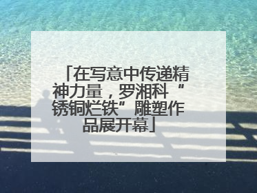 在写意中传递精神力量，罗湘科“锈铜烂铁”雕塑作品展开幕
