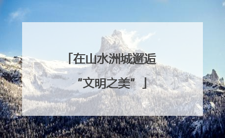 在山水洲城邂逅“文明之美”