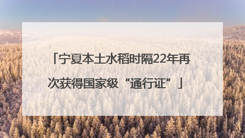 宁夏本土水稻时隔22年再次获得国家级“通行证”
