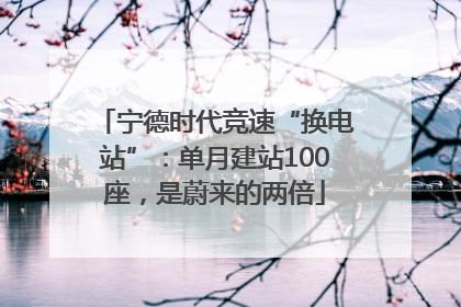 宁德时代竞速“换电站”：单月建站100座，是蔚来的两倍