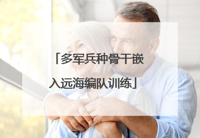 多军兵种骨干嵌入远海编队训练