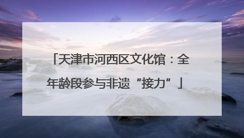天津市河西区文化馆：全年龄段参与非遗“接力”
