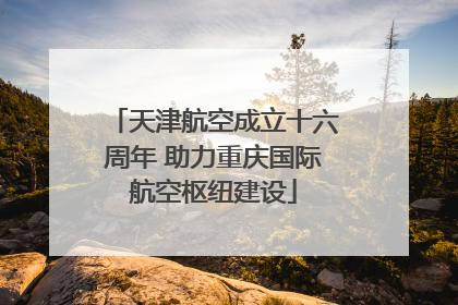 天津航空成立十六周年 助力重庆国际航空枢纽建设