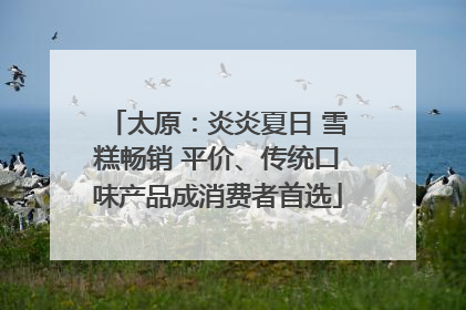 太原：炎炎夏日 雪糕畅销 平价、传统口味产品成消费者首选