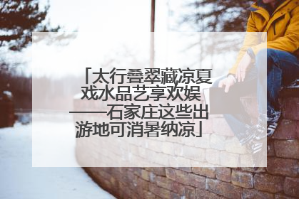 太行叠翠藏凉夏 戏水品艺享欢娱——石家庄这些出游地可消暑纳凉
