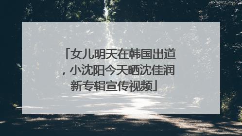 女儿明天在韩国出道，小沈阳今天晒沈佳润新专辑宣传视频