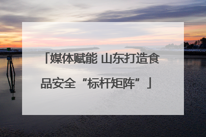 媒体赋能 山东打造食品安全“标杆矩阵”